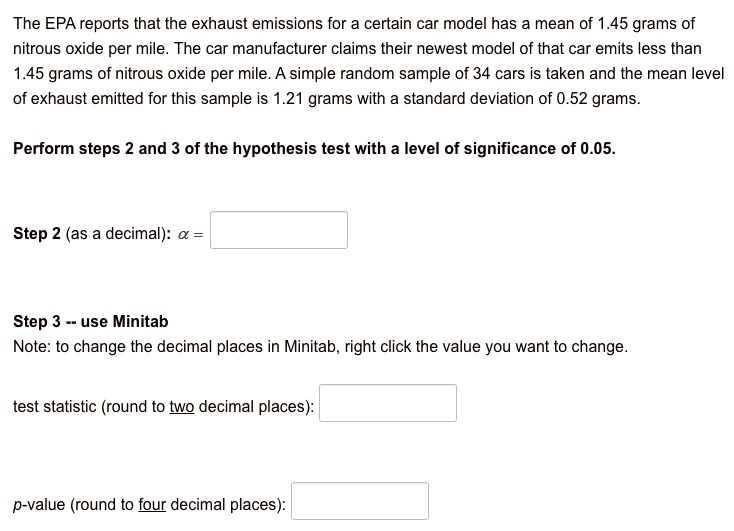The EPA reports that the exhaust emissions for a certain car model has a mean of 1.45 grams of nitrous oxide per mile. The car manufacturer claims their newest model of that car emits less than 1.45 grams of nitrous oxide per mile. A simple random sample of 34 cars is taken and the mean level of exhaust emitted for this sample is 1.21 grams with a standard deviation of 0.52 grams.

Perform steps 2 and 3 of the hypothesis test with a level of significance of 0.05.

Step 2 (as a decimal): ? =

Step 3 – use Minitab
Note: to change the decimal places in Minitab, right click the value you want to change.

test statistic (round to two decimal places):

p-value (round to four decimal places):