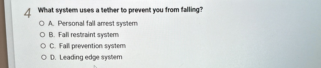 4 What system uses a tether to prevent you from falling?
O A. Personal fall arrest system
O B. Fall restraint system
O C. Fall prevention system
O D. Leading edge system