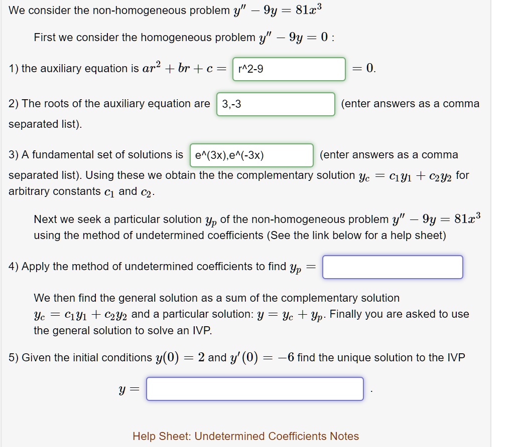 We consider the non-homogeneous problem y” - 9y = 81x^3
First we consider the homogeneous problem y” - 9y = 0 :
1) the auxiliary equation is ar^2 + br + c = r^2 - 9 = 0.
2) The roots of the auxiliary equation are 3, -3 (enter answers as a comma separated list).
3) A fundamental set of solutions is e^(3x), e^(-3x) (enter answers as a comma separated list). Using these we obtain the the complementary solution yc = c1y1 + c2y2 for arbitrary constants c1 and c2.
Next we seek a particular solution yp of the non-homogeneous problem y” - 9y = 81x^3 using the method of undetermined coefficients (See the link below for a help sheet)
4) Apply the method of undetermined coefficients to find yp =
We then find the general solution as a sum of the complementary solution yc = c1y1 + c2y2 and a particular solution: y = yc + yp. Finally you are asked to use the general solution to solve an IVP.
5) Given the initial conditions y(0) = 2 and y'(0) = -6 find the unique solution to the IVP
y = 
Help Sheet: Undetermined Coefficients Notes