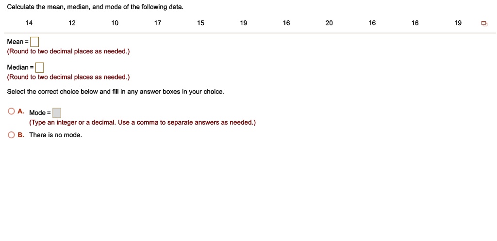 Calculate the mean, median, and mode of the following data.
14 12 10 17 15 19 16 20 16 16 19
Mean =
(Round to two decimal places as needed.)
Median =
(Round to two decimal places as needed.)
Select the correct choice below and fill in any answer boxes in your choice.
A. Mode =
(Type an integer or a decimal. Use a comma to separate answers as needed.)
B. There is no mode.