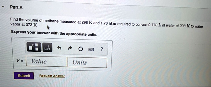 Part A
Find the volume of methane measured at 298 K and 1.76 atm required to convert 0.770 L of water at 298 K to water vapor at 373 K.
Express your answer with the appropriate units.