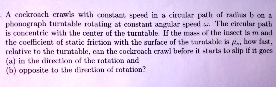 A cockroach crawls with constant speed in a circular path of radius b ...