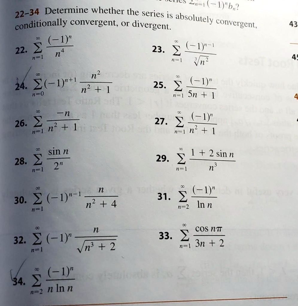 22-34 Determine whether the series is absolutely convergent, conditionally convergent, or divergent.22. sumn=1^infty frac(-1)^nn^43. sumn=1^infty frac(-1)^n-1sqrt[3]n^24. sumn=0^infty (-1)^n+1 fracn^2n^2 + 15. sumn=1^infty frac(-1)^n5n + 16. sumn=1^infty frac-nn^2 + 17. sumn=1^infty frac(-1)^nn^2 + 18. sumn=1^infty fracsin n2^n9. sumn=1^infty frac1 + 2 sin nn^30. sumn=1^infty (-1)^n-1 fracnn^2 + 41. sumn=2^infty frac(-1)^nln n2. sumn=1^infty (-1)^n fracnsqrtn^3 + 23. sumn=1^infty fraccos npi3n + 24. sumn=2^infty frac(-1)^nn ln n