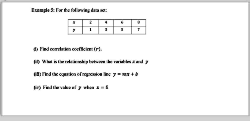 Example 5: For the following data set:


x     2     4     6     8 

y     1     3     5     7 



(i) Find correlation coefficient (r).
(ii) What is the relationship between the variables x and y
(iii) Find the equation of regression line y = mx + b
(iv) Find the value of y when x = 5