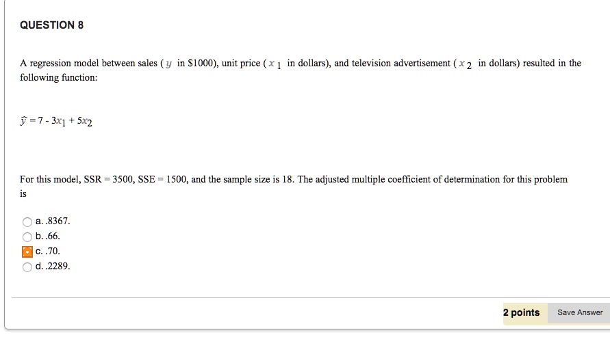 A regression model between sales ( y in 1000), unit price ( x 1 in dollars), and television advertisement ( x 2 in dollars) resulted in the following function:

y? = 7 - 3x1 + 5x2

For this model, SSR = 3500, SSE = 1500, and the sample size is 18. The adjusted multiple coefficient of determination for this problem is

a. .8367.
b. .66.
c. .70.
d. .2289.