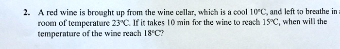A red wine is brought up from the wine cellar, which is a cool 10°C, and left to breathe in a
room of temperature 23°C. If it takes 10 min for the wine to reach 15°C, when will the
temperature of the wine reach 18°C?