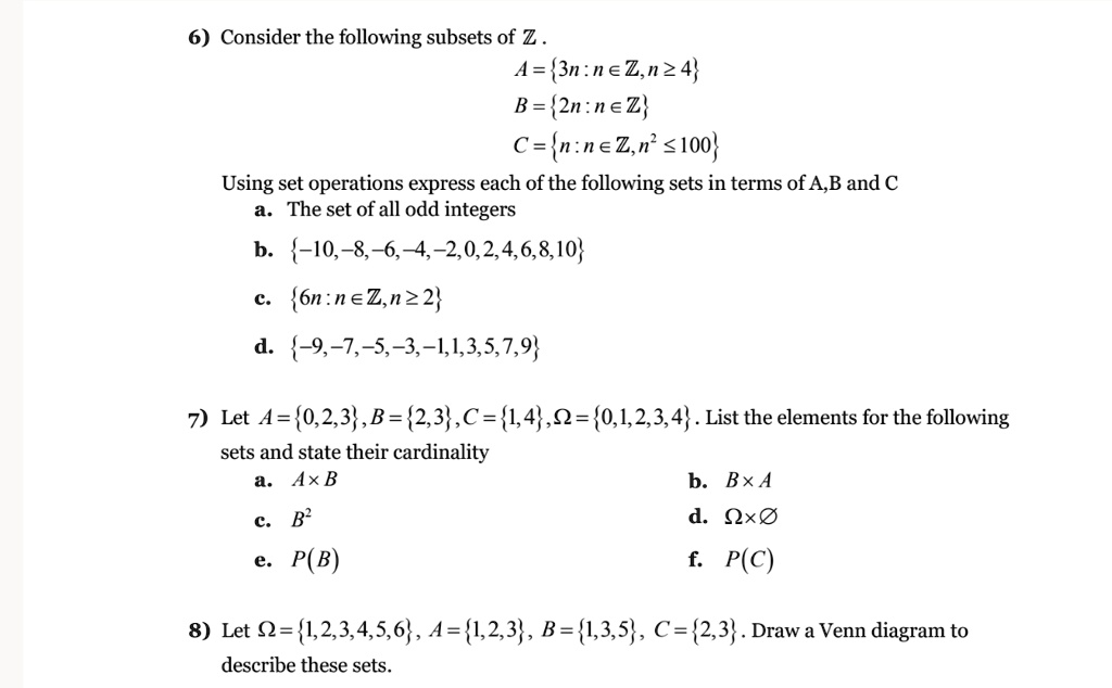 6) Consider the following subsets of ? .
A = 3n : n ? ?, n ? 4
B = 2n : n ? ?
C = n : n ? ?, n² ? 100
Using set operations express each of the following sets in terms of A,B and C
a. The set of all odd integers
b. -10,-8,-6,-4,-2,0,2,4,6,8,10
c. 6n : n ? ?, n ? 2
d. -9,-7,-5,-3,-1,1,3,5,7,9
7) Let A = 0,2,3, B = 2,3, C = 1,4, ? = 0,1,2,3,4 . List the elements for the following sets and state their cardinality
a. A × B
b. B × A
c. B²
d. ? × ?
e. P(B)
f. P(C)
8) Let ? = 1,2,3,4,5,6, A = 1,2,3, B = 1,3,5, C = 2,3 . Draw a Venn diagram to describe these sets.