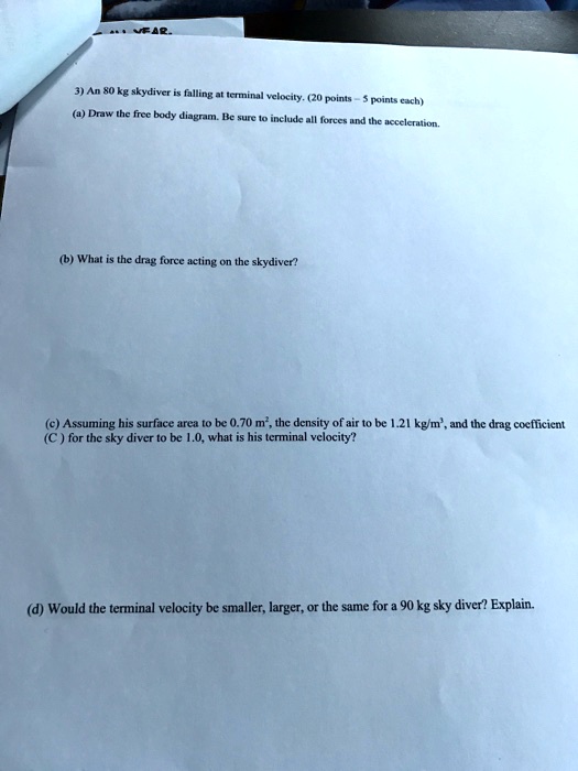 3) An 80 kg skydiver is falling at terminal velocity. (20 points - 5 points each)
(a) Draw the free body diagram. Be sure to include all forces and the acceleration.
(b) What is the drag force acting on the skydiver?
(c) Assuming his surface area to be 0.70 m², the density of air to be 1.21 kg/m³, and the drag coefficient (C) for the sky diver to be 1.0, what is his terminal velocity?
(d) Would the terminal velocity be smaller, larger, or the same for a 90 kg sky diver? Explain.