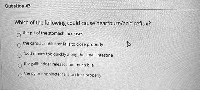 Which of the following could cause heartburn/acid reflux?
the pH of the stomach increases
the cardiac sphincter fails to close properly
food moves too quickly along the small intestine
the gallbladder releases too much bile
the pyloric sphincter fails to close properly