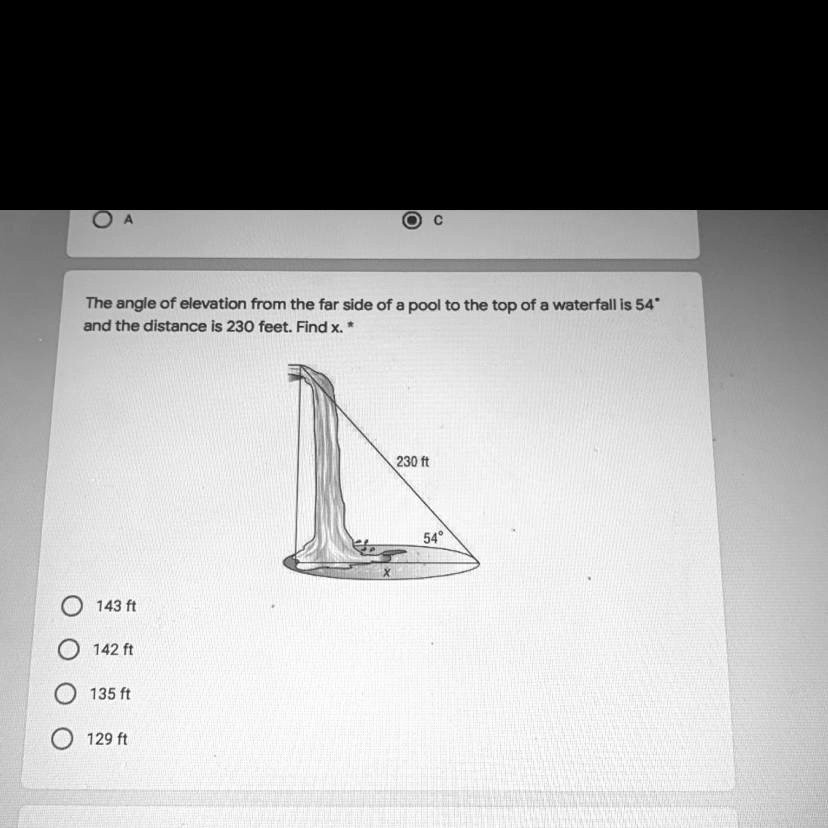 The angle of elevation from the far side of a pool to the top of a waterfall is 54° and the distance is 230 feet. Find x.
143 ft
142 ft
135 ft
129 ft