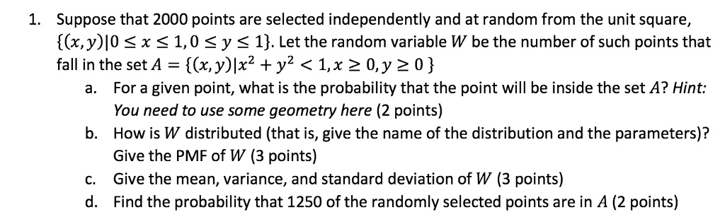 1. Suppose that 2000 points are selected independently and at random from the unit square, (x,y)|0 ? x ? 1, 0 ? y ? 1. Let the random variable W be the number of such points that fall in the set A = (x, y)|x^2 + y^2 < 1, x ? 0, y ? 0 
a. For a given point, what is the probability that the point will be inside the set A? Hint:
You need to use some geometry here (2 points)
b. How is W distributed (that is, give the name of the distribution and the parameters)?
Give the PMF of W (3 points)
c. Give the mean, variance, and standard deviation of W (3 points)
d. Find the probability that 1250 of the randomly selected points are in A (2 points)