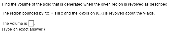 Find the volume of the solid that is generated when the given region is revolved as described.
The region bounded by f(x) = sin x and the x-axis on [0,??] is revolved about the y-axis.
The volume is
(Type an exact answer.)
