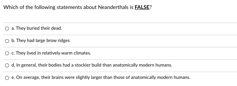 Which of the following statements about Neanderthals is FALSE?

a. They buried their dead.
b. They had large brow ridges
c. They lived in relatively warm climates.
d. In general, their bodies had a stockier build than anatomically modern humans.
e. On average, their brains were slightly larger than those of anatomically modern humans.
