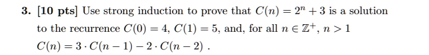 3. [10 pts] Use strong induction to prove that C(n) = 2^n + 3 is a solution to the recurrence C(0) = 4, C(1) = 5, and, for all n ? Z^+, n > 1 C(n) = 3 · C(n - 1) - 2 · C(n - 2) .