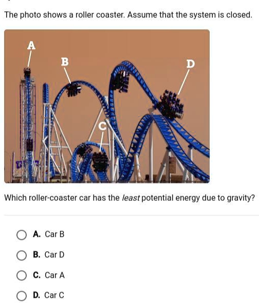 The photo shows a roller coaster. Assume that the system is closed.
A
B
C
D
Which roller-coaster car has the least potential energy due to gravity?
A. Car B
B. Car D
C. Car A
D. Car C