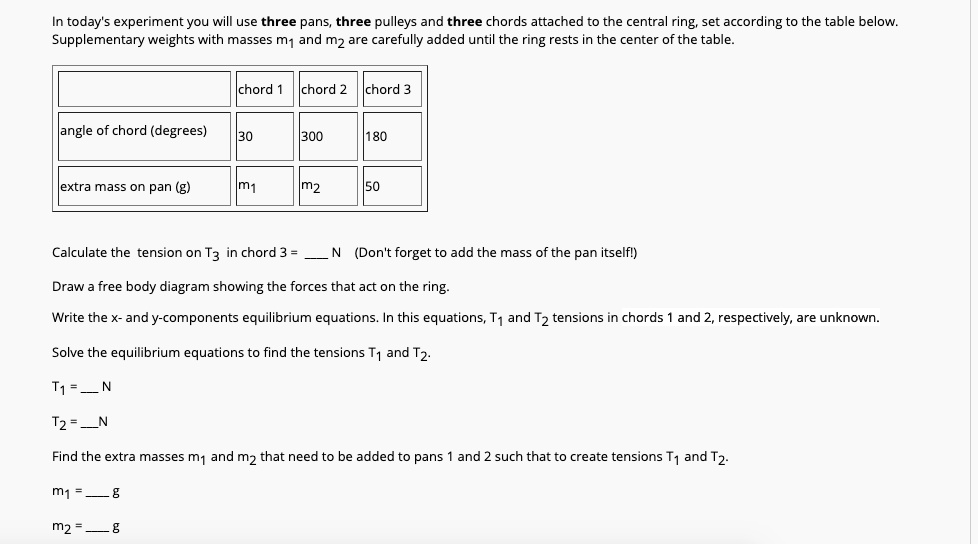 In today's experiment you will use three pans, three pulleys and three chords attached to the central ring, set according to the table below. Supplementary weights with masses m1 and m2 are carefully added until the ring rests in the center of the table.

chord 1 | chord 2 | chord 3
angle of chord (degrees): 30 | 300 | 180
extra mass on pan (g): m1 | m2 | 50

Calculate the tension on T3 in chord 3 =  N (Don't forget to add the mass of the pan itself!)
Draw a free body diagram showing the forces that act on the ring.
Write the x- and y-components equilibrium equations. In this equations, T1 and T2 tensions in chords 1 and 2, respectively, are unknown.
Solve the equilibrium equations to find the tensions T1 and T2.
T1 =  N
T2 =  N
Find the extra masses m1 and m2 that need to be added to pans 1 and 2 such that to create tensions T1 and T2.
m1 =  g
m2 =  g