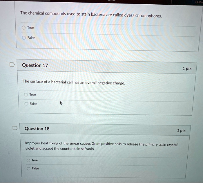 The chemical compounds used to stain bacteria are called dyes/ chromophores.
True
False
Question 17
The surface of a bacterial cell has an overall negative charge.
True
False
Question 18
Improper heat fixing of the smear causes Gram positive cells to release the primary stain crystal violet and accept the counterstain safranin.
True
False