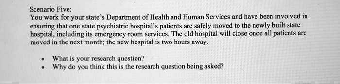 Scenario Five:
You work for your state's Department of Health and Human Services and have been involved in
ensuring that one state psychiatric hospital's patients are safely moved to the newly built state
hospital, including its emergency room services. The old hospital will close once all patients are
moved in the next month; the new hospital is two hours away.

• What is your research question?
• Why do you think this is the research question being asked?