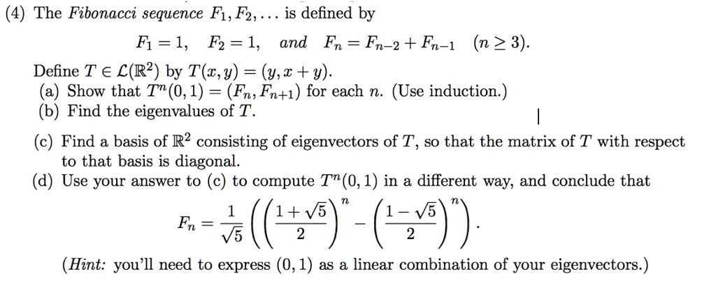 (4) The Fibonacci sequence F1, F2,... is defined by
F1 = 1, F2 = 1, and Fn = Fn-2 + Fn-1 (n ge 3).
Define T in mathcalL(mathbbR^2) by T(x, y) = (y, x + y).
(a) Show that T^n(0, 1) = (Fn, Fn+1) for each n. (Use induction.)
(b) Find the eigenvalues of T.
(c) Find a basis of mathbbR^2 consisting of eigenvectors of T, so that the matrix of T with respect
to that basis is diagonal.
(d) Use your answer to (c) to compute T^n(0, 1) in a different way, and conclude that

    Fn = frac1sqrt5 left( left(frac1 + sqrt52ight)^n - left(frac1 - sqrt52ight)^n ight).

(Hint: you'll need to express (0, 1) as a linear combination of your eigenvectors.)