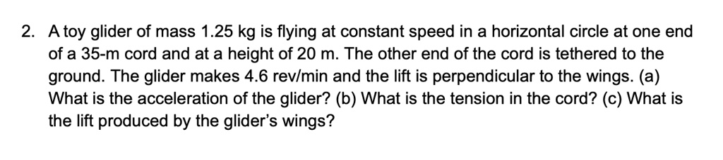 A toy glider of mass 1.25 kg is flying at constant speed in a horizontal circle at one end of a 35-m cord and at a height of 20 m. The other end of the cord is tethered to the ground. The glider makes 4.6 rev/min and the lift is perpendicular to the wings. (a) What is the acceleration of the glider? (b) What is the tension in the cord? (c) What is the lift produced by the glider’s wings?