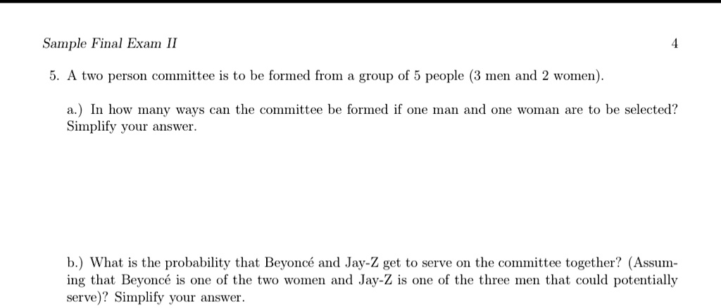 Sample Final Exam II
5. A two person committee is to be formed from a group of 5 people (3 men and 2 women).
4
a.) In how many ways can the committee be formed if one man and one woman are to be selected?
Simplify your answer.
b.) What is the probability that Beyoncé and Jay-Z get to serve on the committee together? (Assum-
ing that Beyoncé is one of the two women and Jay-Z is one of the three men that could potentially
serve)? Simplify your answer.