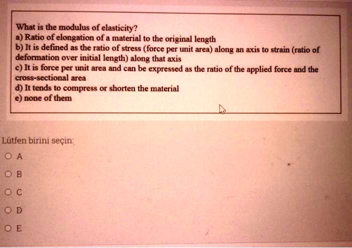 What is the modulus of elasticity?
a) Ratio of elongation of a material to the original length
b) It is defined as the ratio of stress (force per unit area) along an axis to strain (ratio of deformation over initial length) along that axis
c) It is force per unit area and can be expressed as the ratio of the applied force and the cross-sectional area
d) It tends to compress or shorten the material
e) none of them
Lütfen birini seçin:
A
B
C
D
E