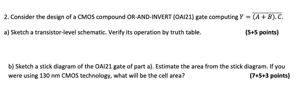 2. Consider the design of a CMOS compound OR-AND-INVERT (OAI21) gate computing Y = overline(A + B) . C.
a) Sketch a transistor-level schematic. Verify its operation by truth table. (5+5 points)
b) Sketch a stick diagram of the OAI21 gate of part a). Estimate the area from the stick diagram. If you were using 130 nm CMOS technology, what will be the cell area? (7+5+3 points)
