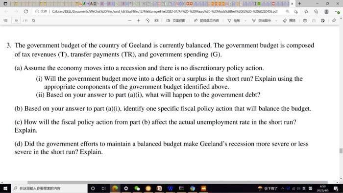 3. The government budget of the country of Geeland is currently balanced. The government budget is composed
of tax revenues (T), transfer payments (TR), and government spending (G).
(a) Assume the economy moves into a recession and there is no discretionary policy action.
(i) Will the government budget move into a deficit or a surplus in the short run? Explain using the
appropriate components of the government budget identified above.
(ii) Based on your answer to part (a)(i), what will happen to the government debt?
(b) Based on your answer to part (a)(i), identify one specific fiscal policy action that will balance the budget.
(c) How will the fiscal policy action from part (b) affect the actual unemployment rate in the short run?
Explain.
(d) Did the government efforts to maintain a balanced budget make Geeland's recession more severe or less
severe in the short run? Explain.