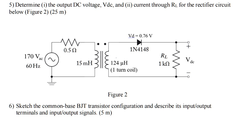 5) Determine (i) the output DC voltage, Vdc, and (ii) current through RL for the rectifier circuit below (Figure 2) (25 m)

170 Vac
60 Hz
0.5 ?
15 mH
124 ?H (1 turn coil)
Vd = 0.76 V
1N4148
RL 1 k?
Vdc

Figure 2

6) Sketch the common-base BJT transistor configuration and describe its input/output terminals and input/output signals. (5 m)