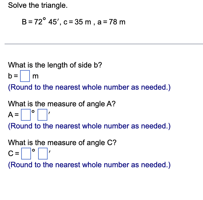 Solve the triangle.
B = 72° 45', c = 35 m , a = 78 m
What is the length of side b?
b = ? m
(Round to the nearest whole number as needed.)
What is the measure of angle A?
A = ?° ?'
(Round to the nearest whole number as needed.)
What is the measure of angle C?
C = ?° ?'
(Round to the nearest whole number as needed.)
