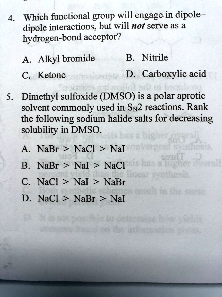 4. Which functional group will engage in dipole–dipole interactions, but will not serve as a hydrogen-bond acceptor?

A. Alkyl bromide
B. Nitrile
C. Ketone
D. Carboxylic acid

5. Dimethyl sulfoxide (DMSO) is a polar aprotic solvent commonly used in SN2 reactions. Rank the following sodium halide salts for decreasing solubility in DMSO.

A. NaBr > NaCl > NaI
B. NaBr > NaI > NaCl
C. NaCl > NaI > NaBr
D. NaCl > NaBr > NaI
