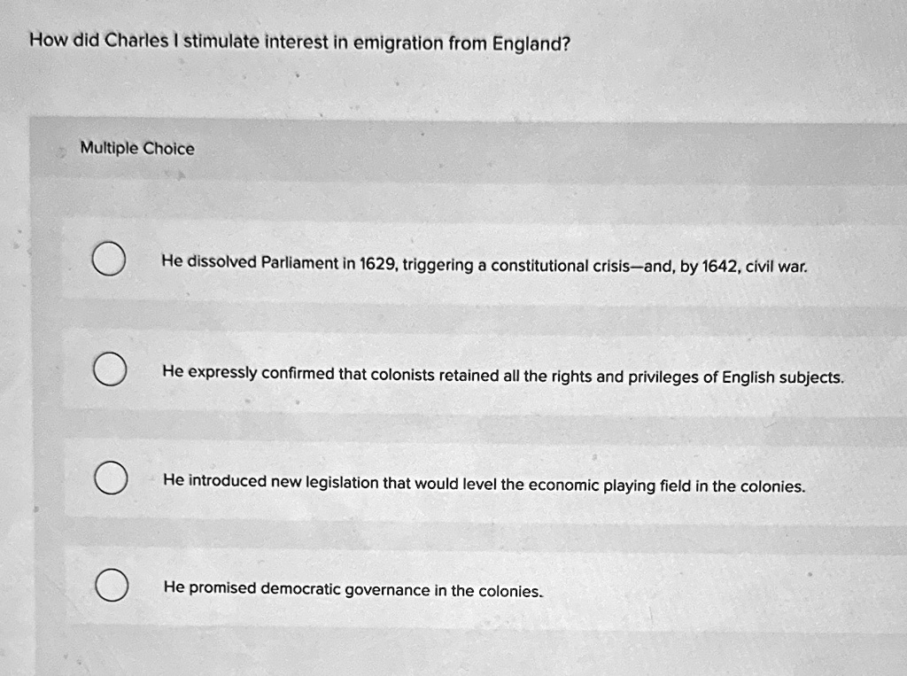 How did Charles I stimulate interest in emigration from England?
Multiple Choice
He dissolved Parliament in 1629, triggering a constitutional crisis-and, by 1642, civil war.
He expressly confirmed that colonists retained all the rights and privileges of English subjects.
He introduced new legislation that would level the economic playing field in the colonies.
He promised democratic governance in the colonies.