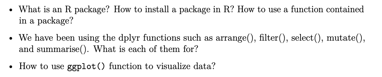 • What is an R package? How to install a package in R? How to use a function contained in a package?
• We have been using the dplyr functions such as arrange(), filter(), select(), mutate(), and summarise(). What is each of them for?
• How to use ggplot() function to visualize data?