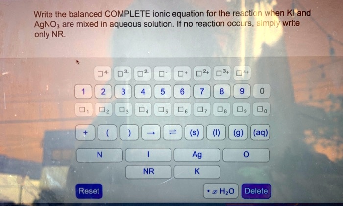 Write the balanced COMPLETE ionic equation for the reaction when KI and AgNO3 are mixed in aqueous solution. If no reaction occurs, simply write only NR.