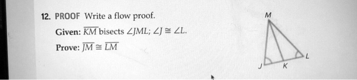 12. PROOF Write a flow proof.
Given: KM bisects ?JML; ?J ? ?L.
Prove: JM ? LM
