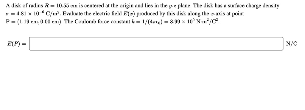 A disk of radius R = 10.55 cm is centered at the origin and lies in the y-z plane. The disk has a surface charge density ? = 4.81 × 10^-6 C/m^2. Evaluate the electric field E(x) produced by this disk along the x-axis at point P = (1.19 cm, 0.00 cm). The Coulomb force constant k = 1/(4??0) = 8.99 × 10^9 N·m^2/C^2.

E(P) = N/C