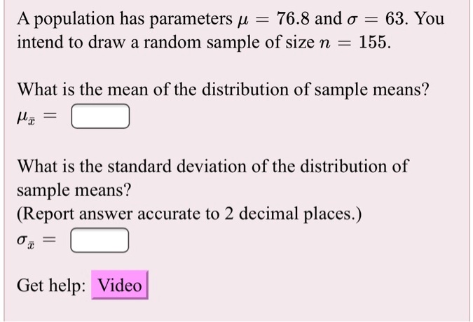 A population has parameters ? = 76.8 and ? = 63. You intend to draw a random sample of size n = 155.
What is the mean of the distribution of sample means?
?x? =
What is the standard deviation of the distribution of sample means?
(Report answer accurate to 2 decimal places.)
?x? =
Get help: Video