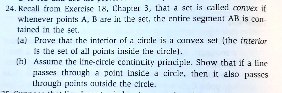 24. Recall from Exercise 18, Chapter 3, that a set is called convex if
whenever points A, B are in the set, the entire segment AB is con-
tained in the set.
(a) Prove that the interior of a circle is a convex set (the interior
is the set of all points inside the circle).
(b) Assume the line-circle continuity principle. Show that if a line
passes through a point inside a circle, then it also passes
through points outside the circle.