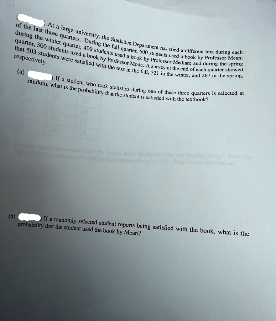 At a large university, the Statistics Department has tried a different text during each of the last three quarters. During the fall quarter, 600 students used a book by Professor Median; during the winter quarter, 400 students used a book by Professor Mode; and during the spring quarter, 300 students used a book by Professor Mean. A survey at the end of each quarter showed that 503 students were satisfied with the text in the fall, 321 in the winter, and 267 in the spring, respectively.
(a) If a student who took statistics during one of these three quarters is selected at random, what is the probability that the student is satisfied with the textbook?
(b) If a randomly selected student reports being satisfied with the book, what is the probability that the student used the book by Mean?