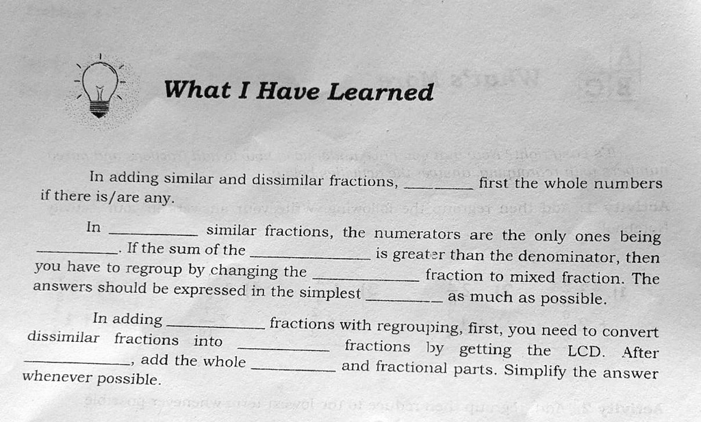 What I Have Learned

In adding similar and dissimilar fractions,  first the whole numbers if there is/are any.

In  similar fractions, the numerators are the only ones being . If the sum of the  is greater than the denominator, then you have to regroup by changing the  fraction to mixed fraction. The answers should be expressed in the simplest  as much as possible.

In adding  fractions with regrouping, first, you need to convert dissimilar fractions into  fractions by getting the LCD. After , add the whole  and fractional parts. Simplify the answer whenever possible.