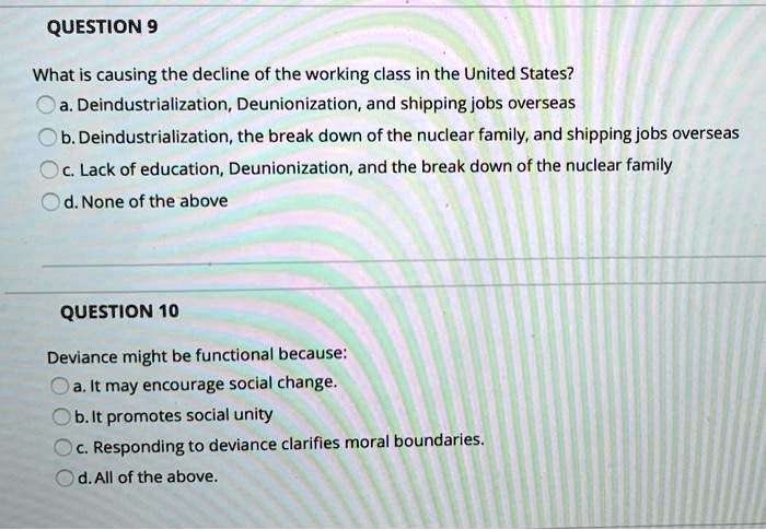 QUESTION 9
What is causing the decline of the working class in the United States?
a. Deindustrialization, Deunionization, and shipping jobs overseas
b. Deindustrialization, the break down of the nuclear family, and shipping jobs overseas
c. Lack of education, Deunionization, and the break down of the nuclear family
d. None of the above
QUESTION 10
Deviance might be functional because:
a. It may encourage social change.
b. It promotes social unity
c. Responding to deviance clarifies moral boundaries.
d. All of the above.