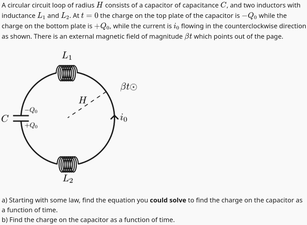 A circular circuit loop of radius H consists of a capacitor of capacitance C, and two inductors with inductance L1 and L2. At t = 0 the charge on the top plate of the capacitor is -Q0 while the charge on the bottom plate is +Q0, while the current is i0 flowing in the counterclockwise direction as shown. There is an external magnetic field of magnitude β t which points out of the page.
a) Starting with some law, find the equation you could solve to find the charge on the capacitor as a function of time.
b) Find the charge on the capacitor as a function of time.