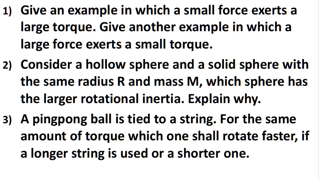 1) Give an example in which a small force exerts a large torque. Give another example in which a large force exerts a small torque.

2) Consider a hollow sphere and a solid sphere with the same radius R and mass M, which sphere has the larger rotational inertia. Explain why.

3) A pingpong ball is tied to a string. For the same amount of torque which one shall rotate faster, if a longer string is used or a shorter one.