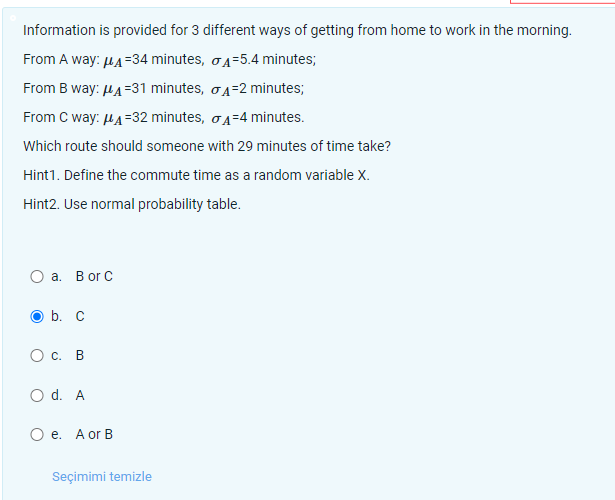 Information is provided for 3 different ways of getting from home to work in the morning.
From A way: ?A=34 minutes, ?A=5.4 minutes;
From B way: ?A=31 minutes, ?A=2 minutes;
From C way: ?A=32 minutes, ?A=4 minutes.
Which route should someone with 29 minutes of time take?
Hint1. Define the commute time as a random variable X.
Hint2. Use normal probability table.
a. B or C
b. C
c. B
d. A
e. A or B