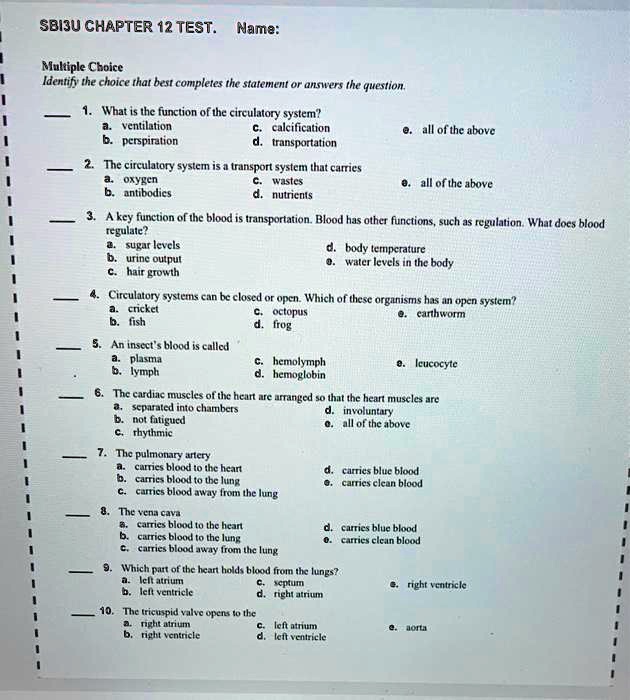 SBISU CHAPTER 12 TEST. Name:
Multiple Choice
Identify the choice that best completes the statement or answers the question.
1. What is the function of the circulatory system?
a. ventilation
b. perspiration
c. calcification
d. transportation
e. all of the above
2. The circulatory system is a transport system that carries
a. oxygen
b. antibodies
c. wastes
d. nutrients
e. all of the above
3. A key function of the blood is transportation. Blood has other functions, such as regulation. What does blood
regulate?
a. sugar levels
b. urine output
c. hair growth
d. body temperature
e. water levels in the body
4. Circulatory systems can be closed or open. Which of these organisms has an open system?
a. cricket
c. octopus
e. earthworm
b. fish
d. frog
5. An insect's blood is called
a. plasma
c. hemolymph
e. leucocyte
b. lymph
d. hemoglobin
6. The cardiac muscles of the heart are arranged so that the heart muscles are
a. separated into chambers
b. not fatigued
c. rhythmic
d. involuntary
e. all of the above
7. The pulmonary artery
a. carries blood to the heart
b. carries blood to the lung
c. carries blood away from the lung
d. carries blue blood
e. carries clean blood
8. The vena cava
a. carries blood to the heart
b. carries blood to the lung
c. carries blood away from the lung
d. carries blue blood
e. carries clean blood
9. Which part of the heart holds blood from the lungs?
a. left atrium
b. left ventricle
c. septum
d. right atrium
e. right ventricle
10. The tricuspid valve opens to the
a. right atrium
b. right ventricle
c. left atrium
d. left ventricle
e. aorta