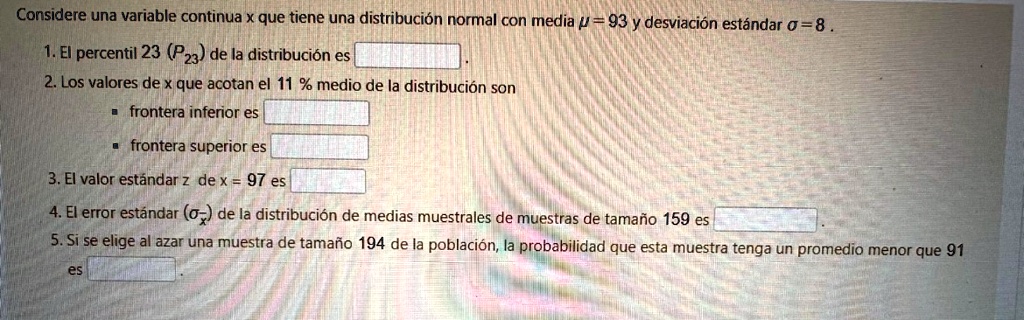 Considere una variable continua x que tiene una distribución normal con media μ = 93 y desviación estándar σ = 8.
1. El percentil 23 (P23) de la distribución es 
2. Los valores de x que acotan el 11 % medio de la distribución son
? frontera inferior es 
? frontera superior es 
3. El valor estándar z de x = 97 es 
4. El error estándar (σx̅) de la distribución de medias muestrales de muestras de tamaño 159 es 
5. Si se elige al azar una muestra de tamaño 194 de la población, la probabilidad que esta muestra tenga un promedio menor que 91
es
