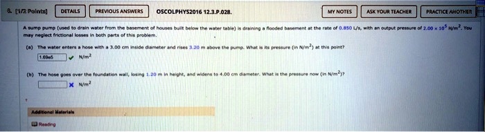 6. [1/2 Points]
DETAILS
PREVIOUS ANSWERS
OSCOLPHYS2016 12.3.P.028.
MY NOTES
ASK YOUR TEACHER
PRACTICE ANOTHER
A sump pump (used to drain water from the basement of houses built below the water table) is draining a flooded basement at the rate of 0.850 L/s, with an output pressure of 2.00 × 10^5 H/m^2. You
may neglect frictional losses in both parts of this problem.
(a) The water enters a hose with a 3.00 cm inside diameter and rises 3.20 m above the pump. What is its pressure (in N/m^2) at this point?
1.69e5
N/m^2
(b) The hose goes over the foundation wall, losing 1.20 m in height, and widens to 4.00 cm diameter. What is the pressure now (in N/m^2)?
N/m^2
Additional Materials
Reading