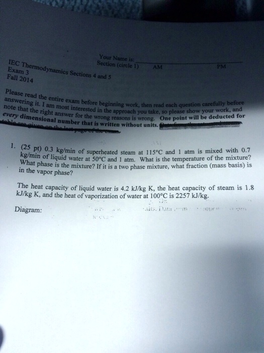 Your Name is:
Section (circle 1)
PM
AM
IEC Thermodynamics Sections 4 and 5
Exam 3
Fall 2014
Please read the entire exam before beginning work, then read each question carefully before
answering it. I am most interested in the approach you take, so please show your work, and
note that the right answer for the wrong reasons is wrong. One point will be deducted for
every dimensional number that is written without units.
1. (25 pt) 0.3 kg/min of superheated steam at 115°C and 1 atm is mixed with 0.7
kg/min of liquid water at 50°C and 1 atm. What is the temperature of the mixture?
What phase is the mixture? If it is a two phase mixture, what fraction (mass basis) is
in the vapor phase?
The heat capacity of liquid water is 4.2 kJ/kg K, the heat capacity of steam is 1.8
kJ/kg K, and the heat of vaporization of water at 100°C is 2257 kJ/kg.
Diagram: