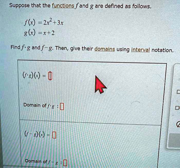 Suppose that the functions f and g are defined as follows.
f(x) = 2x^2 + 3x
g(x) = x + 2
Find f · g and f - g. Then, give their domains using interval notation.
(f · g)(x) =
Domain of f · g :
(f - g)(x) =
Domain of f - g :