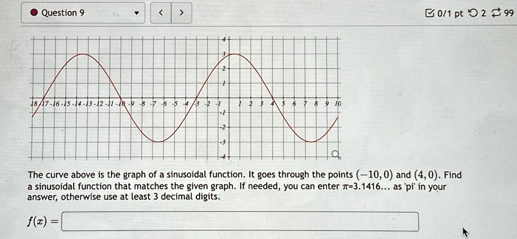 Question 9
18/17-16-15-14-13-12-11-10-9-8-7-6-5-4-3-2-1
1 2 3 4 5 6 7 8 9 10
The curve above is the graph of a sinusoidal function. It goes through the points (-10, 0) and (4, 0). Find
a sinusoidal function that matches the given graph. If needed, you can enter π=3.1416... as 'pi' in your
answer, otherwise use at least 3 decimal digits.
f(x) =